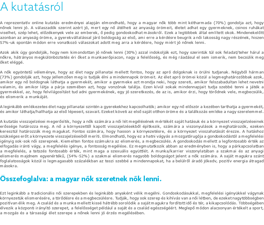 A kutatásról A reprezentatív online kutatás eredményei alapján elmondható, hogy a magyar nők több mint kétharmada (70%) gondolja azt, hogy nőnek lenni jó. A válaszadók szerint azért jó, mert egy nő átélheti az anyaság örömeit, életet adhat egy gyermeknek, csinos ruhákat viselhet, szép lehet, előzékenyek vele az emberek, ő pedig gondoskodhat másokról. Ezek a legtöbbek által említett okok. Mindenekelőtt azonban az anyaság öröme, a gyerekvállalással járó boldogság az első, ami erre a kérdésre beugrik a női lakosság nagy részének, hiszen 57%-uk spontán módon erre vonatkozó válaszokat adott meg arra a kérdésre, hogy miért jó nőnek lenni. Azok akik úgy gondolják, hogy nem kimondottan jó nőnek lenni (30%) azzal indokolják ezt, hogy szerintük túl sok feladat/teher hárul a nőkre, hátrányos megkülönböztetés éri őket a munkaerőpiacon, nagy a felelősség, és még ráadásul el sem ismerik, nem becsülik meg őket eléggé. A nők egyöntetű véleménye, hogy az élet nagy pillanatai mellett fontos, hogy az apró dolgoknak is örülni tudjanak. Négyből hárman (73%) gondolják azt, hogy jellemzően meg is tudják élni a mindennapok örömeit. Az élet apró örömei közül a legmeghatározóbbak azok, amikor egy nő boldognak láthatja a gyermekét, amikor a gyermeke azt mondja neki, hogy szereti, amikor felszabadultan lehet nevetni valamin, és amikor látja a párja szemében azt, hogy vonzónak találja. Ezen kívül sokak mindennapjait tudja szebbé tenni a játék a gyermekkel, az, hogy felvilágosítást tud adni gyermekének, egy jó szeretkezés, de az is, amikor érzi, hogy törődnek vele, megbecsülik, és elismerik a munkáját. A leginkább emlékezetes élet nagy pillanatai szintén a gyerekekhez kapcsolhatók; amikor egy nő először a kezében tarthatja a gyermekét, és amikor láthatja/hallhatja az első lépeseit, szavait. Ezeket követi az első saját otthon öröme és a találkozás emléke a nagy szerelemmel. A kutatás visszajelzései megerősítik, hogy a nők számára a női lét megélésének mértékét saját hatásuk és a környezet visszajelzéseinek erőssége határozza meg. A nő a környezettől kapott visszajelzésekből építkezik, számára a viszonyulások a meghatározók, ezeken keresztül határozzák meg magukat. Fontos számára, hogy hasson a környezetésre, és a környezet visszahatását érezze. A hatáshoz szükséges erőt a környezete visszajelzéseiből meríti. Elmondható, hogy ez a hatni vágyás a mozgatórugója a gondoskodástól a megfelelési igényig sok-sok női szerepnek. Kiemelten fontos számukra az elismerés, a megbecsülés. A gondoskodás mellett a legfontosabb érték az elfogadás iránti vágy, a megfelelés igénye, a fontosság megélése. Ez megmutatkozik abban az eredményben is, hogy a párkapcsolatban a megfelelés, a tetszés fontosabb érték, mint maga a szexuális együttlét. A munka/karrier viszonylatában a szakmai és az anyagi elismerés majdnem egyenértékű, (54%-52%) a szakmai elismerés nagyobb boldogságot jelent a nők számára. A saját magukra szánt foglalatosságok közül is legmagasabb százalékban az teszi szebbé a mindennapokat, ha a belülről áradó jókedv, pozitív energia átragad másokra. Összefoglalva: a magyar nők szeretnek nők lenni. Ezt leginkább a tradicionális női szerepekben és leginkább anyaként vélik megélni. Gondoskodásukkal, megfelelési igényükkel vágynak környezetük elismerésére, a törődésre és a megbecsülésre. Tudják, hogy sok szerep és kihívás van a női létben, de ezeket nagytöbbségben pozitívan élik meg. A család és a munka mellett kissé hátrébb sorolódik a saját magukra fordított idő és tér, a kikapcsolódás. Többségében élvezik a központi irányító szerepet, a felelősséget például a saját és a család egészségéért. Meglepő módon alacsonyan értékelt a sport, a mozgás és a társasági élet szerepe a nőnek lenni jó érzés megélésében. 